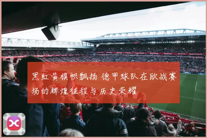 黑红黄旗帜飘扬 德甲球队在欧战赛场的辉煌征程与历史荣耀