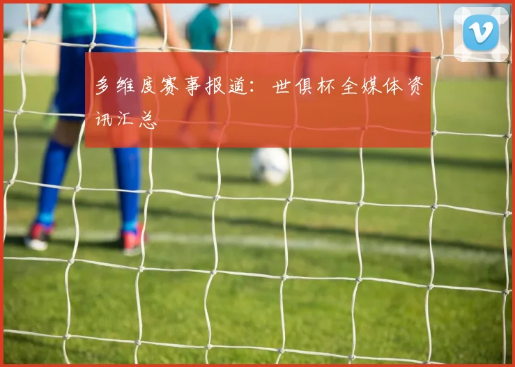 多维度赛事报道：世俱杯全媒体资讯汇总