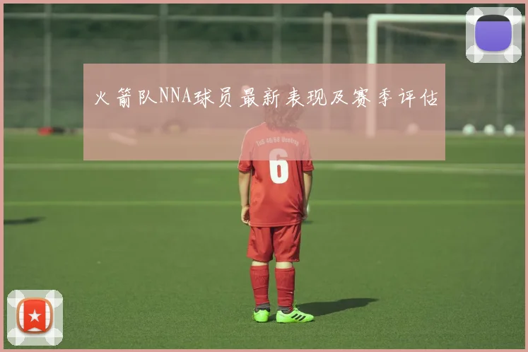 火箭队NNA球员最新表现及赛季评估
