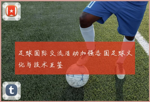 足球国际交流活动加强各国足球文化与技术互鉴