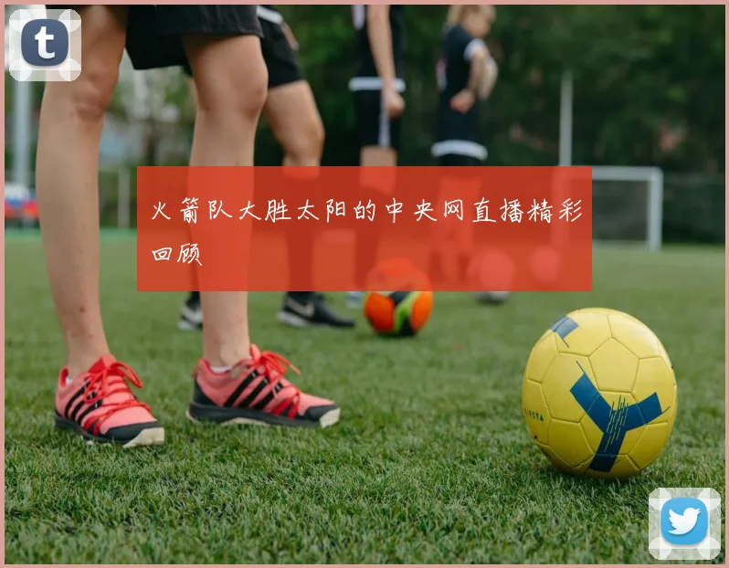 火箭队大胜太阳的中央网直播精彩回顾